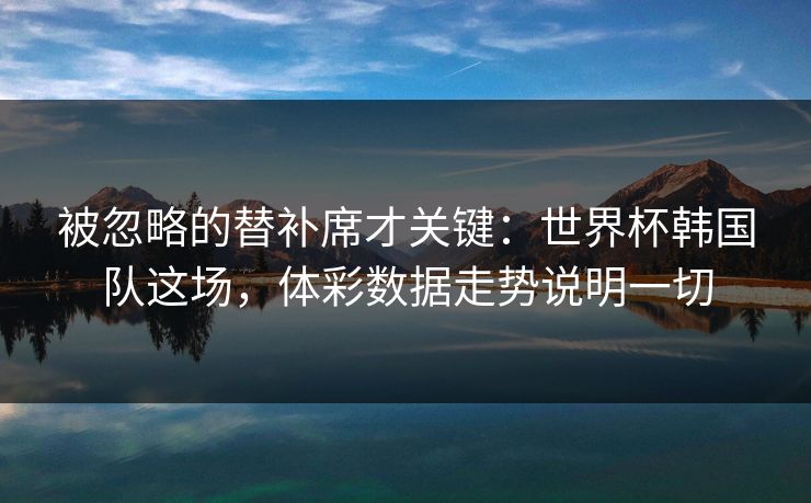 被忽略的替补席才关键：世界杯韩国队这场，体彩数据走势说明一切