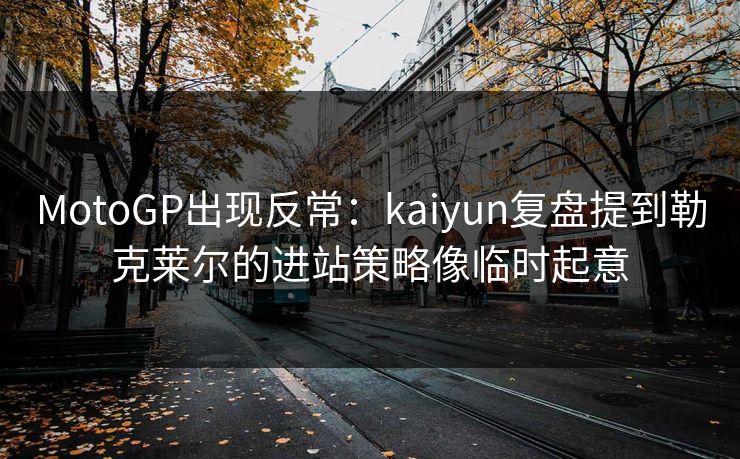MotoGP出现反常：kaiyun复盘提到勒克莱尔的进站策略像临时起意