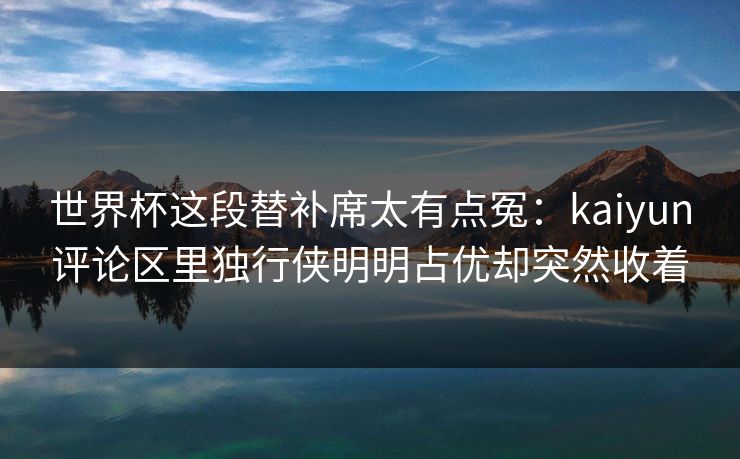 世界杯这段替补席太有点冤：kaiyun评论区里独行侠明明占优却突然收着