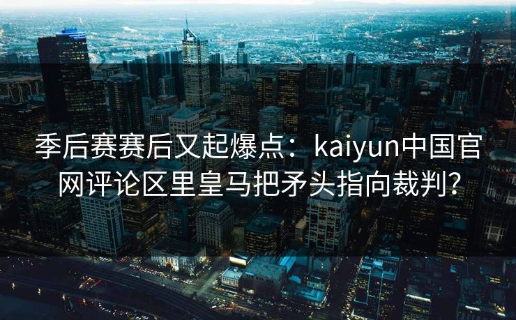 季后赛赛后又起爆点：kaiyun中国官网评论区里皇马把矛头指向裁判？