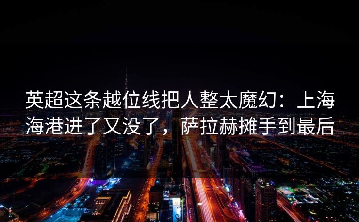 英超这条越位线把人整太魔幻：上海海港进了又没了，萨拉赫摊手到最后