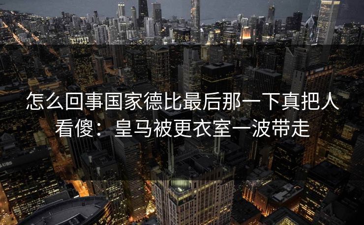 怎么回事国家德比最后那一下真把人看傻：皇马被更衣室一波带走