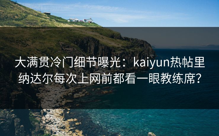 大满贯冷门细节曝光：kaiyun热帖里纳达尔每次上网前都看一眼教练席？