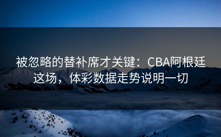 被忽略的替补席才关键：CBA阿根廷这场，体彩数据走势说明一切