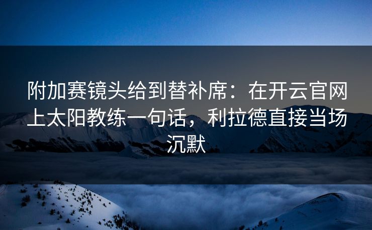 附加赛镜头给到替补席：在开云官网上太阳教练一句话，利拉德直接当场沉默