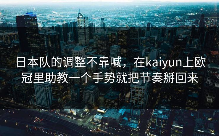 日本队的调整不靠喊，在kaiyun上欧冠里助教一个手势就把节奏掰回来