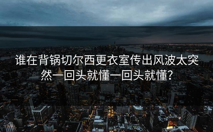 谁在背锅切尔西更衣室传出风波太突然一回头就懂一回头就懂？