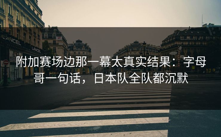 附加赛场边那一幕太真实结果：字母哥一句话，日本队全队都沉默
