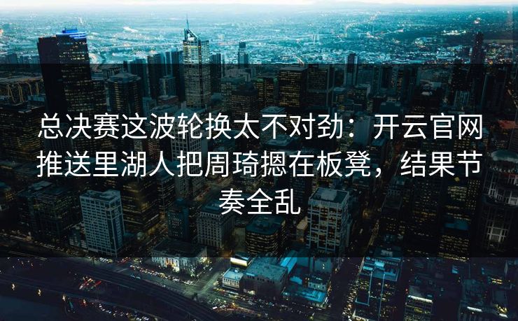 总决赛这波轮换太不对劲:开云官网推送里湖人把周琦摁在板凳,结果节奏全乱