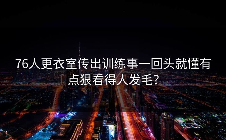 详细阅读:76人更衣室传出训练事一回头就懂有点狠看得人发毛? 76人更衣室传出训练事一回头就懂有点狠看得人发毛?